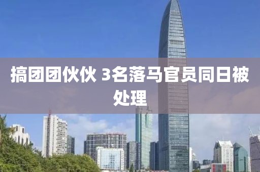 搞团团伙伙 3名落马官员同日被处理