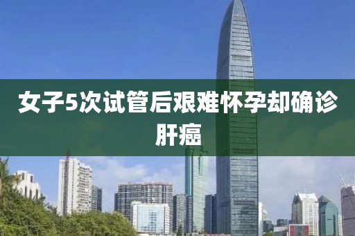 女子5次试管后艰难怀孕却确诊肝癌
