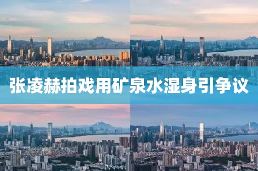 张凌赫拍戏用矿泉水湿身引争议