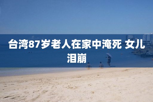 台湾87岁老人在家中淹死 女儿泪崩