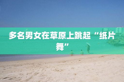 多名男女在草原上跳起“纸片舞”
