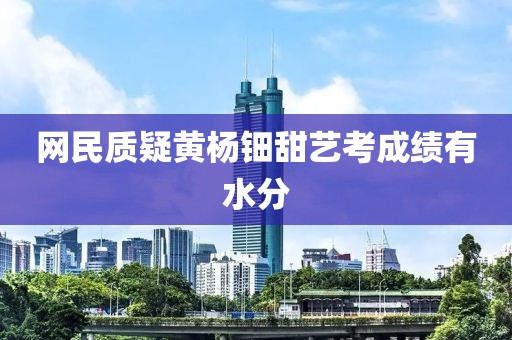 网民质疑黄杨钿甜艺考成绩有水分