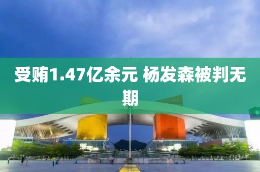 受贿1.47亿余元 杨发森被判无期