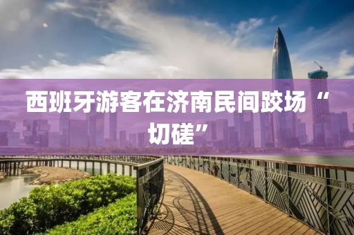 西班牙游客在济南民间跤场“切磋”
