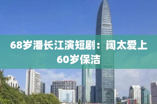 68岁潘长江演短剧：阔太爱上60岁保洁