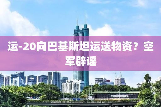 运-20向巴基斯坦运送物资？空军辟谣