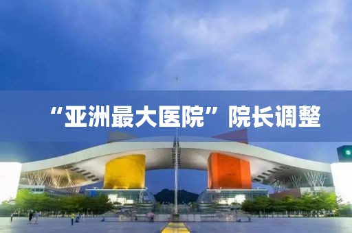 “亚洲最大医院”院长调整