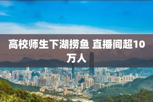 高校师生下湖捞鱼 直播间超10万人
