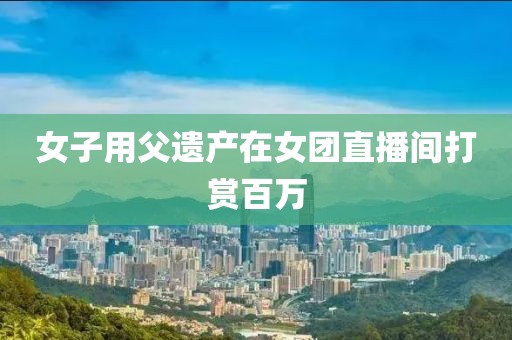 女子用父遗产在女团直播间打赏百万
