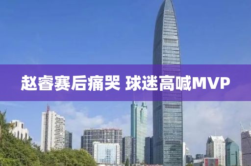 赵睿赛后痛哭 球迷高喊MVP