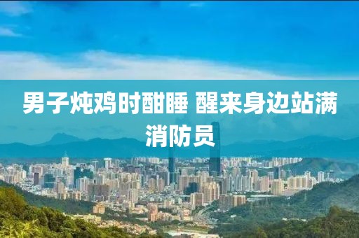 男子炖鸡时酣睡 醒来身边站满消防员