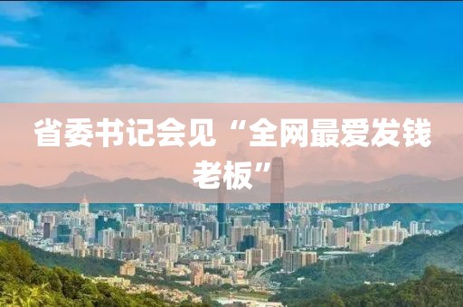 省委书记会见“全网最爱发钱老板”