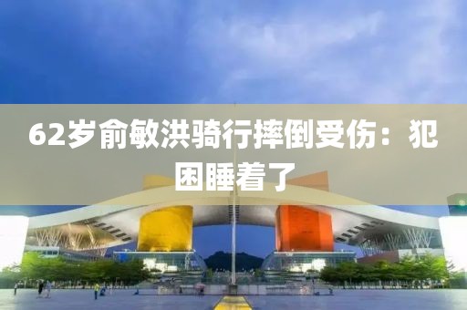 62岁俞敏洪骑行摔倒受伤：犯困睡着了