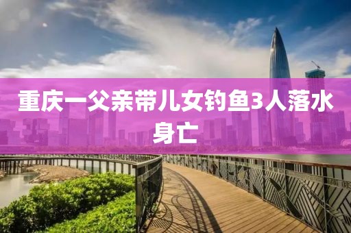 重庆一父亲带儿女钓鱼3人落水身亡