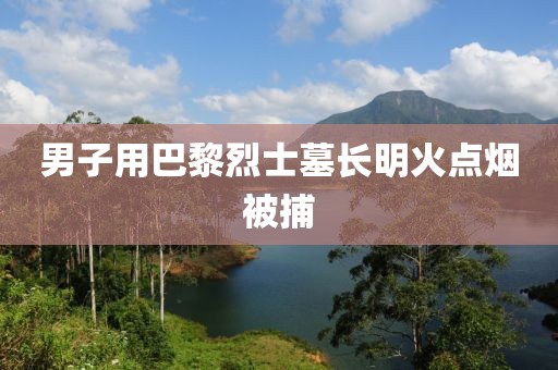 男子用巴黎烈士墓长明火点烟被捕