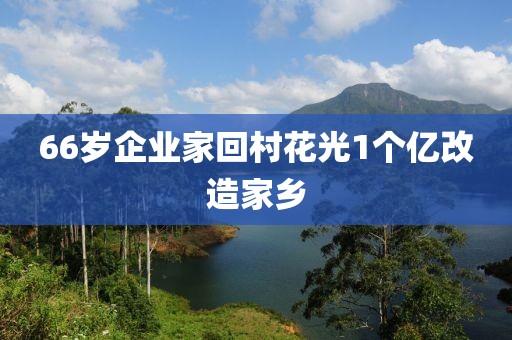 66岁企业家回村花光1个亿改造家乡