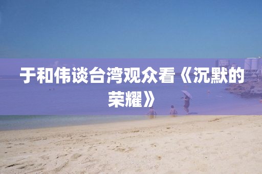 于和伟谈台湾观众看《沉默的荣耀》
