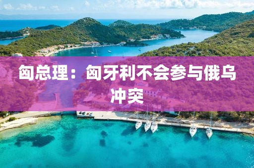 匈总理:匈牙利不会参与俄乌冲突