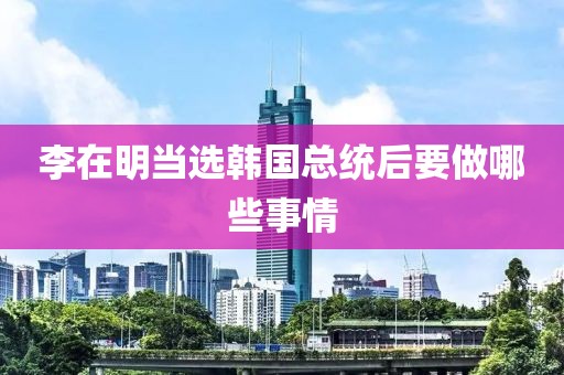 李在明当选韩国总统后要做哪些事情