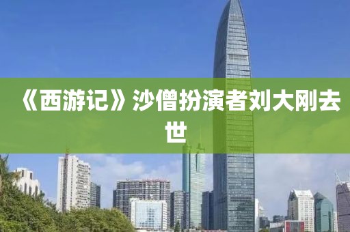 《西游记》沙僧扮演者刘大刚去世