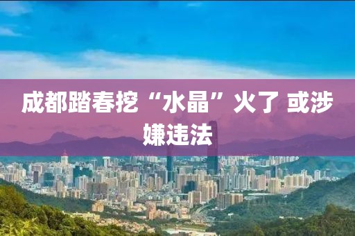 成都踏春挖“水晶”火了 或涉嫌违法