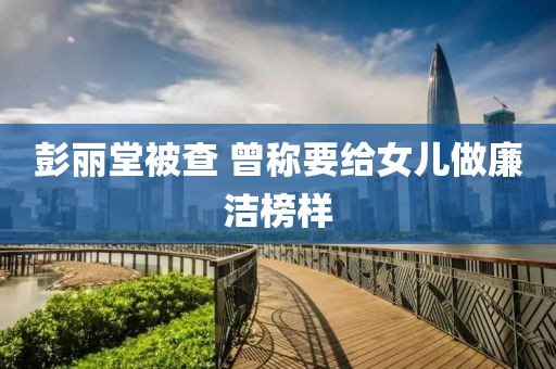 彭丽堂被查 曾称要给女儿做廉洁榜样