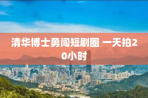 清华博士勇闯短剧圈 一天拍20小时