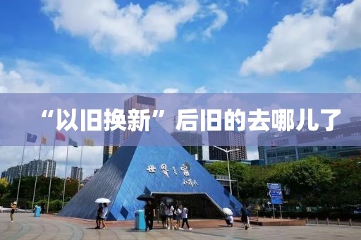“以旧换新”后旧的去哪儿了