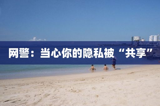 网警：当心你的隐私被“共享”