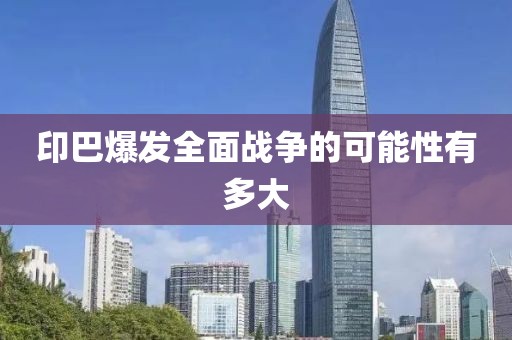 印巴爆发全面战争的可能性有多大