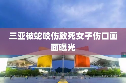 三亚被蛇咬伤致死女子伤口画面曝光