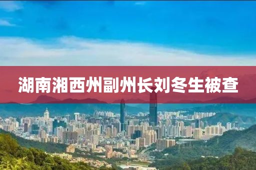湖南湘西州副州长刘冬生被查