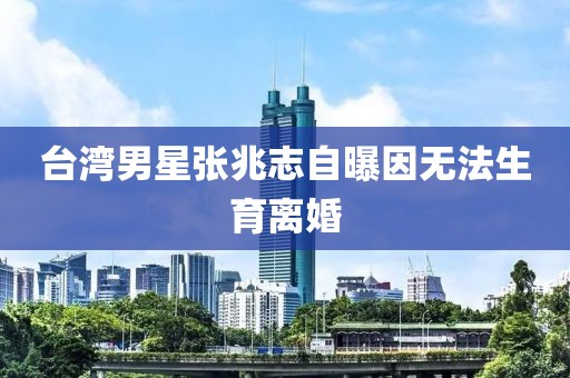 台湾男星张兆志自曝因无法生育离婚