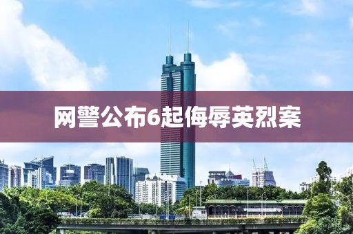 网警公布6起侮辱英烈案