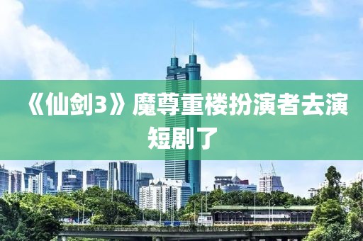 《仙剑3》魔尊重楼扮演者去演短剧了