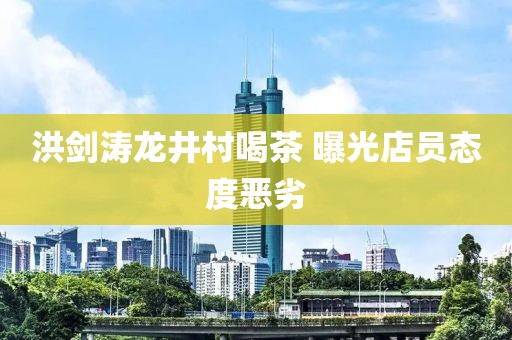 洪剑涛龙井村喝茶 曝光店员态度恶劣