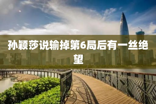 孙颖莎说输掉第6局后有一丝绝望