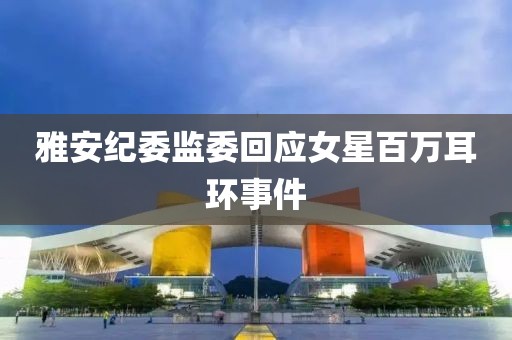 雅安纪委监委回应女星百万耳环事件