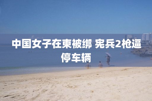 中国女子在柬被绑 宪兵2枪逼停车辆