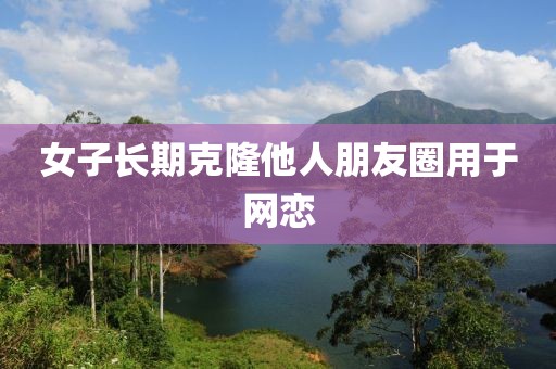女子长期克隆他人朋友圈用于网恋