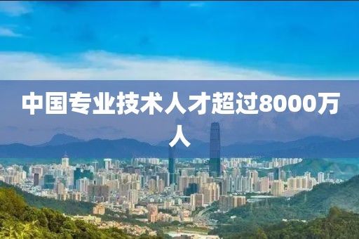 中国专业技术人才超过8000万人