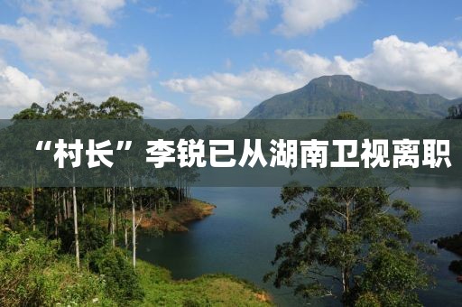 “村长”李锐已从湖南卫视离职