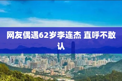 网友偶遇62岁李连杰 直呼不敢认
