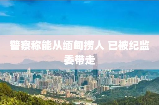 警察称能从缅甸捞人 已被纪监委带走