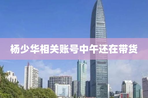 杨少华相关账号中午还在带货
