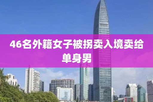 46名外籍女子被拐卖入境卖给单身男