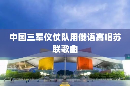 中国三军仪仗队用俄语高唱苏联歌曲