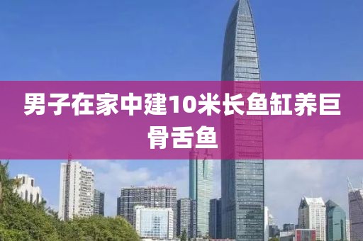 男子在家中建10米长鱼缸养巨骨舌鱼