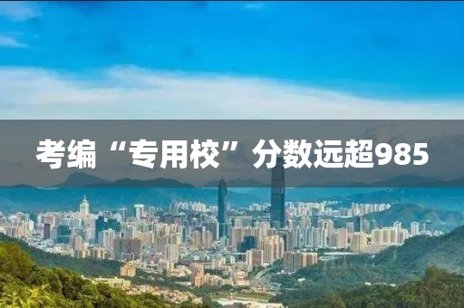 考编“专用校”分数远超985