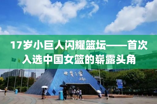 17岁小巨人闪耀篮坛——首次入选中国女篮的崭露头角